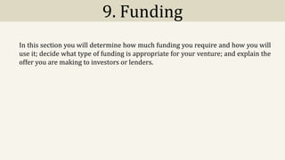 9. Funding
In this section you will determine how much funding you require and how you will
use it; decide what type of funding is appropriate for your venture; and explain the
offer you are making to investors or lenders.
 