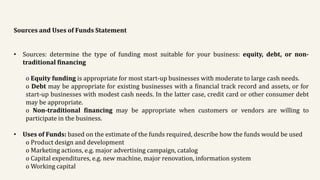 Sources and Uses of Funds Statement
• Sources: determine the type of funding most suitable for your business: equity, debt, or non-
traditional financing
o Equity funding is appropriate for most start-up businesses with moderate to large cash needs.
o Debt may be appropriate for existing businesses with a financial track record and assets, or for
start-up businesses with modest cash needs. In the latter case, credit card or other consumer debt
may be appropriate.
o Non-traditional financing may be appropriate when customers or vendors are willing to
participate in the business.
• Uses of Funds: based on the estimate of the funds required, describe how the funds would be used
o Product design and development
o Marketing actions, e.g. major advertising campaign, catalog
o Capital expenditures, e.g. new machine, major renovation, information system
o Working capital
 