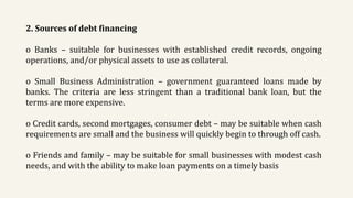 2. Sources of debt financing
o Banks – suitable for businesses with established credit records, ongoing
operations, and/or physical assets to use as collateral.
o Small Business Administration – government guaranteed loans made by
banks. The criteria are less stringent than a traditional bank loan, but the
terms are more expensive.
o Credit cards, second mortgages, consumer debt – may be suitable when cash
requirements are small and the business will quickly begin to through off cash.
o Friends and family – may be suitable for small businesses with modest cash
needs, and with the ability to make loan payments on a timely basis
 