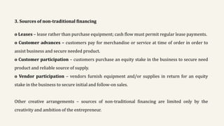 3. Sources of non-traditional financing
o Leases – lease rather than purchase equipment; cash flow must permit regular lease payments.
o Customer advances – customers pay for merchandise or service at time of order in order to
assist business and secure needed product.
o Customer participation – customers purchase an equity stake in the business to secure need
product and reliable source of supply.
o Vendor participation – vendors furnish equipment and/or supplies in return for an equity
stake in the business to secure initial and follow-on sales.
Other creative arrangements – sources of non-traditional financing are limited only by the
creativity and ambition of the entrepreneur.
 