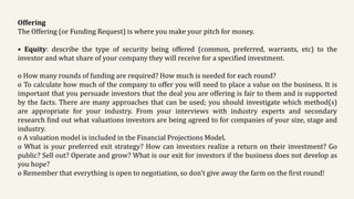 Offering
The Offering (or Funding Request) is where you make your pitch for money.
• Equity: describe the type of security being offered (common, preferred, warrants, etc) to the
investor and what share of your company they will receive for a specified investment.
o How many rounds of funding are required? How much is needed for each round?
o To calculate how much of the company to offer you will need to place a value on the business. It is
important that you persuade investors that the deal you are offering is fair to them and is supported
by the facts. There are many approaches that can be used; you should investigate which method(s)
are appropriate for your industry. From your interviews with industry experts and secondary
research find out what valuations investors are being agreed to for companies of your size, stage and
industry.
o A valuation model is included in the Financial Projections Model.
o What is your preferred exit strategy? How can investors realize a return on their investment? Go
public? Sell out? Operate and grow? What is our exit for investors if the business does not develop as
you hope?
o Remember that everything is open to negotiation, so don't give away the farm on the first round!
 