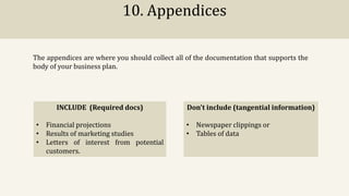 10. Appendices
The appendices are where you should collect all of the documentation that supports the
body of your business plan.
INCLUDE (Required docs)
• Financial projections
• Results of marketing studies
• Letters of interest from potential
customers.
Don't include (tangential information)
• Newspaper clippings or
• Tables of data
 