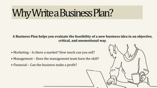 WhyWriteaBusinessPlan?
A Business Plan helps you evaluate the feasibility of a new business idea in an objective,
critical, and unemotional way.
• Marketing – Is there a market? How much can you sell?
• Management – Does the management team have the skill?
• Financial – Can the business make a profit?
 