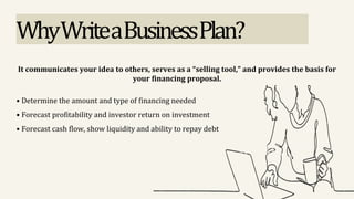 WhyWriteaBusinessPlan?
It communicates your idea to others, serves as a “selling tool,” and provides the basis for
your financing proposal.
• Determine the amount and type of financing needed
• Forecast profitability and investor return on investment
• Forecast cash flow, show liquidity and ability to repay debt
 