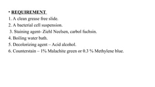 • REQUIREMENT
1. A clean grease free slide.
2. A bacterial cell suspension.
3. Staining agent- Ziehl Neelsen, carbol fuchsin.
4. Boiling water bath.
5. Decolorizing agent – Acid alcohol.
6. Counterstain – 1% Malachite green or 0.3 % Methylene blue.
 
