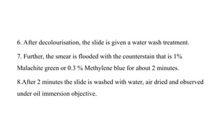 6. After decolourisation, the slide is given a water wash treatment.
7. Further, the smear is flooded with the counterstain that is 1%
Malachite green or 0.3 % Methylene blue for about 2 minutes.
8.After 2 minutes the slide is washed with water, air dried and observed
under oil immersion objective.
 
