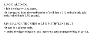 2. ACID ALCOHOL
• It is the decolorizing agent.
• It is prepared from the combination of acid that is 3% hydrochloric acid
and alcohol that is 95% ethanol.
3.1% MALACHITE GREEN or 0.3 % METHYLENE BLUE
• It acts as a counter stain.
•It stains the decolorized cell and these cells appear green or blue in colour.
 