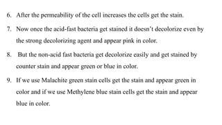 6. After the permeability of the cell increases the cells get the stain.
7. Now once the acid-fast bacteria get stained it doesn’t decolorize even by
the strong decolorizing agent and appear pink in color.
8. But the non-acid fast bacteria get decolorize easily and get stained by
counter stain and appear green or blue in color.
9. If we use Malachite green stain cells get the stain and appear green in
color and if we use Methylene blue stain cells get the stain and appear
blue in color.
 