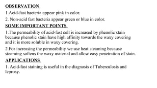 OBSERVATION
1.Acid-fast bacteria appear pink in color.
2. Non-acid fast bacteria appear green or blue in color.
SOME IMPORTANT POINTS
1.The permeability of acid-fast cell is increased by phenolic stain
because phenolic stain have high affinity towards the waxy covering
and it is more soluble in waxy covering.
2.For increasing the permeability we use heat steaming because
steaming softens the waxy material and allow easy penetration of stain.
APPLICATIONS
1. Acid-fast staining is useful in the diagnosis of Tuberculosis and
leprosy.
 