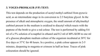 3. VOGES-PROSKAUR (VP) TEST:
This test depends on the production of acetyl methyl carbinol from pyruvic
acid, as an intermediate stage in its conversion to 2:3 butylene glycol. In the
presence of alkali and atmospheric oxygen, the small amount of alkylmethyl
carbinol present in the medium is oxidized to diacetyl which reacts with the
peptone of the broth to give a red colour. The test is performed by adding 0.6
ml of a 5% solution of α-napthol in ethanol and 0.2 ml of 40% KOH to one ml
of a glucose phosphate medium culture of the organism incubated at 30°C for
five days or 37°C for 48 hours. In a positive, a pink colour appears in 2-5
minutes, deepening to magenta or crimson in half an hour. Traces of pink
colouration should be ignored.
 