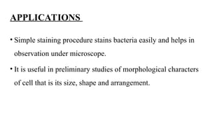 APPLICATIONS
• Simple staining procedure stains bacteria easily and helps in
observation under microscope.
• It is useful in preliminary studies of morphological characters
of cell that is its size, shape and arrangement.
 