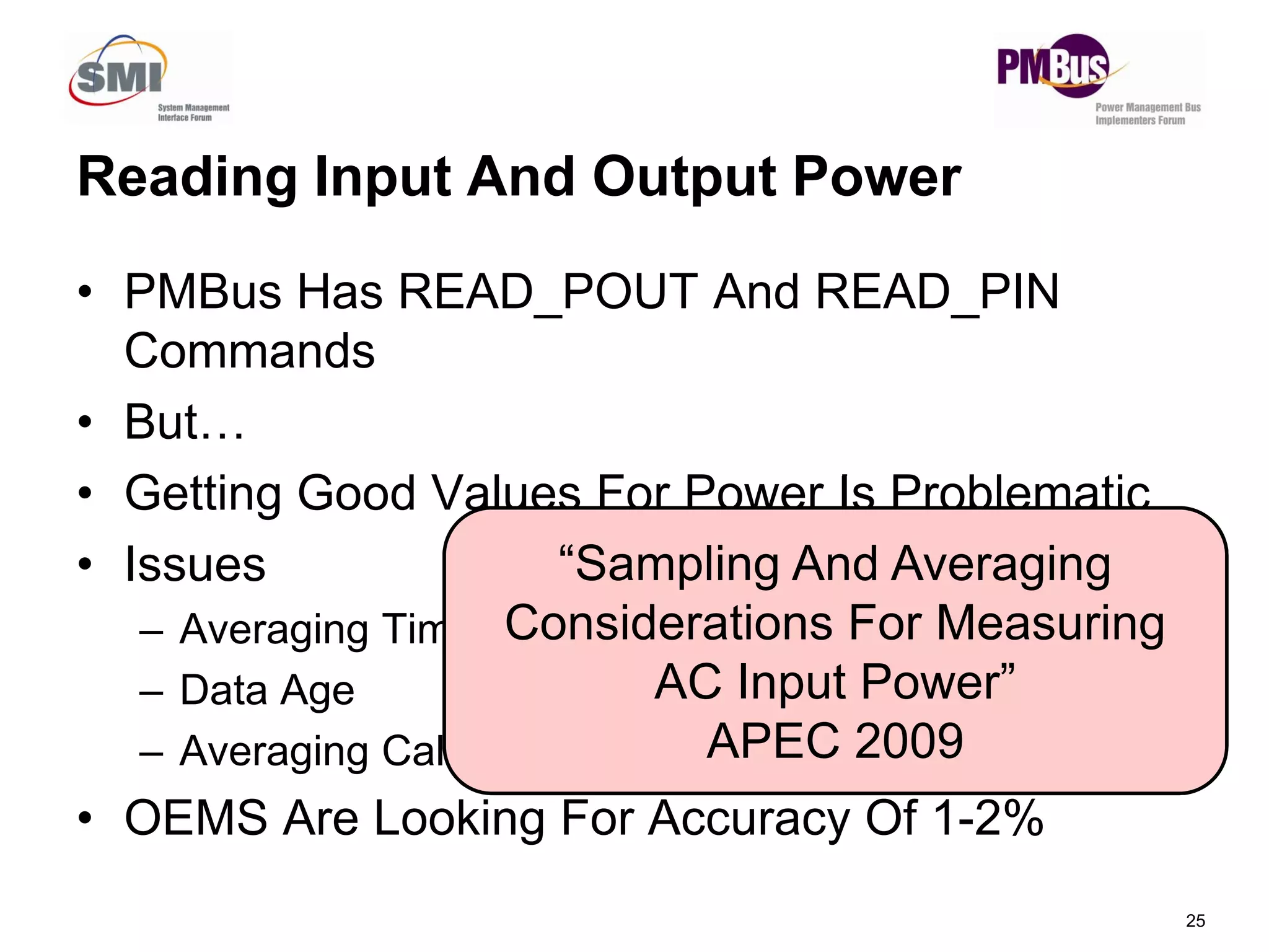 Reading Input And Output Power
• PMBus Has READ_POUT And READ_PIN
Commands
• But…
G tti G d V l F P I P bl ti
25
• Getting Good Values For Power Is Problematic
• Issues
– Averaging Time
– Data Age
– Averaging Calculation Methods
• OEMS Are Looking For Accuracy Of 1-2%
“Sampling And Averaging
Considerations For Measuring
AC Input Power”
APEC 2009
 