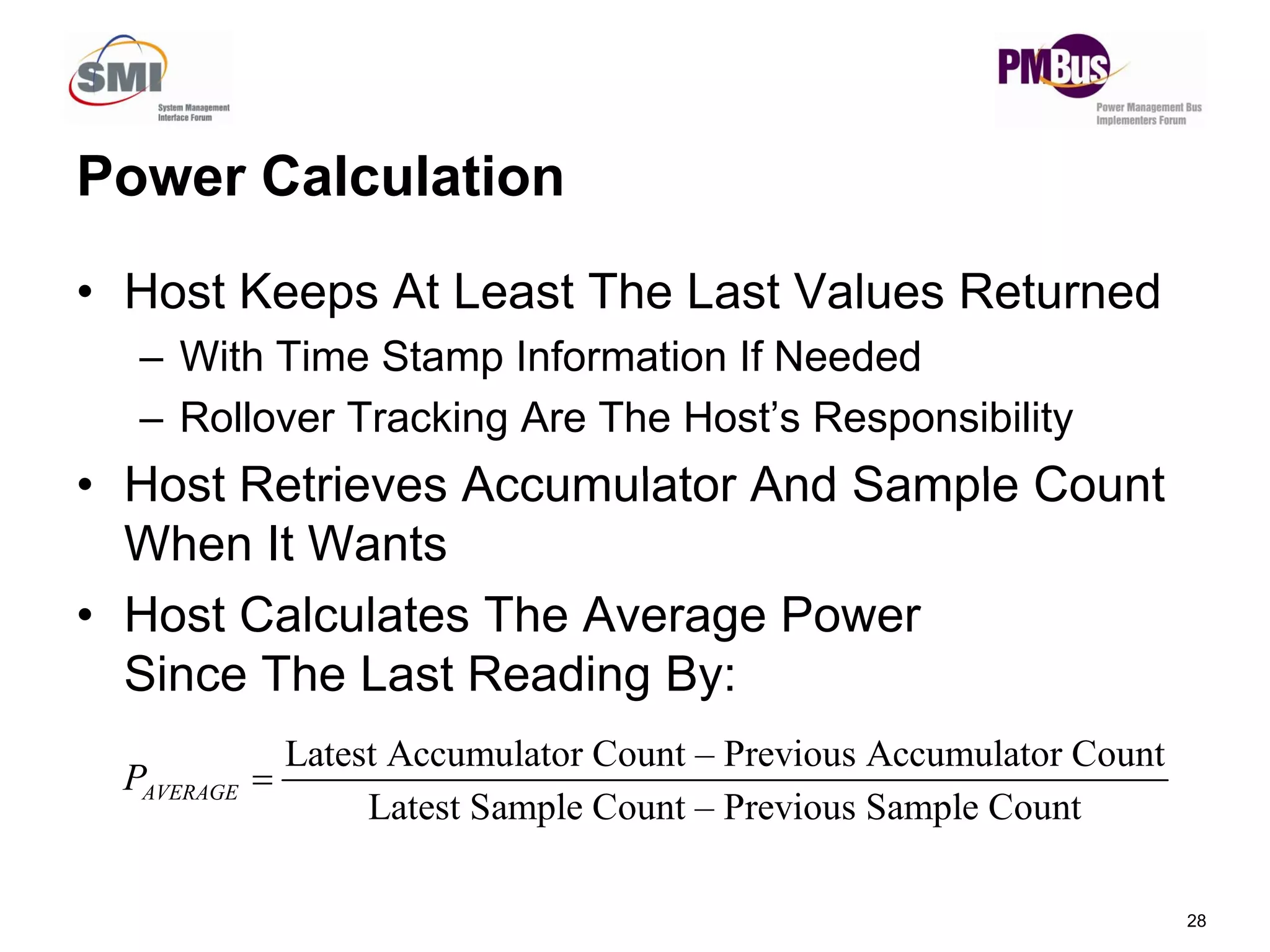 Power Calculation
• Host Keeps At Least The Last Values Returned
– With Time Stamp Information If Needed
– Rollover Tracking Are The Host’s Responsibility
Host Retrieves Accumulator And Sample Count
28
• Host Retrieves Accumulator And Sample Count
When It Wants
• Host Calculates The Average Power
Since The Last Reading By:
Latest Accumulator Count – Previous Accumulator Count
Latest Sample Count – Previous Sample Count
AVERAGE
P 
 