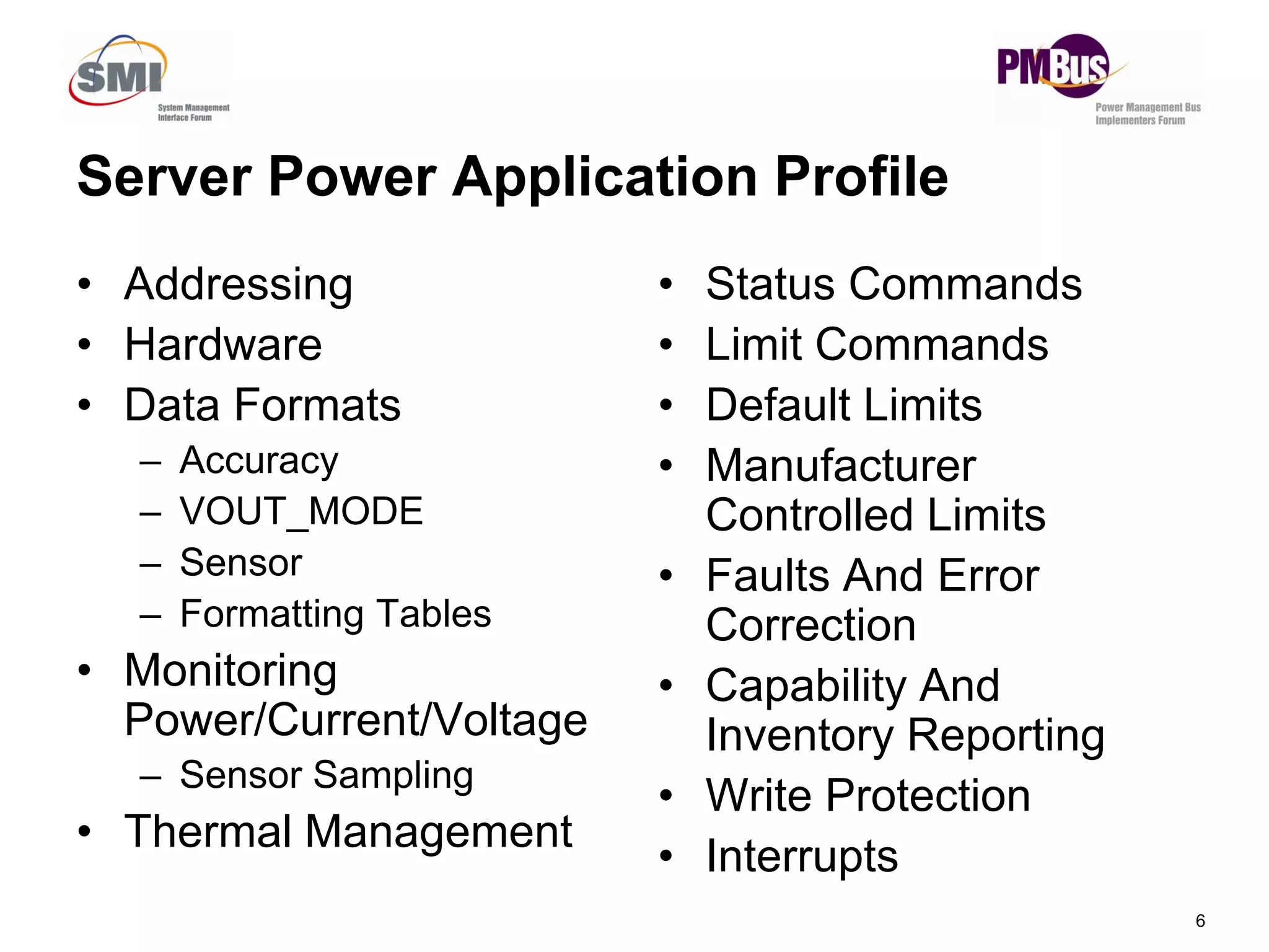 Server Power Application Profile
• Addressing
• Hardware
• Data Formats
– Accuracy
• Status Commands
• Limit Commands
• Default Limits
• Manufacturer
6
y
– VOUT_MODE
– Sensor
– Formatting Tables
• Monitoring
Power/Current/Voltage
– Sensor Sampling
• Thermal Management
Manufacturer
Controlled Limits
• Faults And Error
Correction
• Capability And
Inventory Reporting
• Write Protection
• Interrupts
 