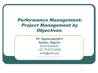 Performance Management:
 Project Management by
       Objectives
      14th September2011
        Ibadan, Nigeria
          Errol Goetsch
        +27 78 573 5046
         errol@xe4.org
       www.xmentors.us



                           1
 