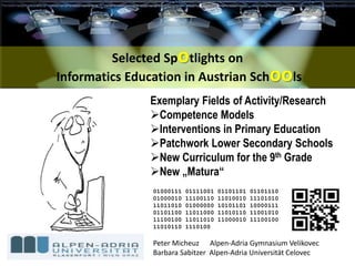 Exemplary Fields of Activity/Research
Competence Models
Interventions in Primary Education
Patchwork Lower Secondary Schools
New Curriculum for the 9th Grade
New „Matura“
01000111 01111001 01101101 01101110
01000010 11100110 11010010 11101010
11011010 01000000 10101101 10000111
01101100 11011000 11010110 11001010
11100100 11011010 11000010 11100100
11010110 1110100
Selected Spotlights on
Informatics Education in Austrian Schools
Peter Micheuz Alpen-Adria Gymnasium Velikovec
Barbara Sabitzer Alpen-Adria Universität Celovec
 