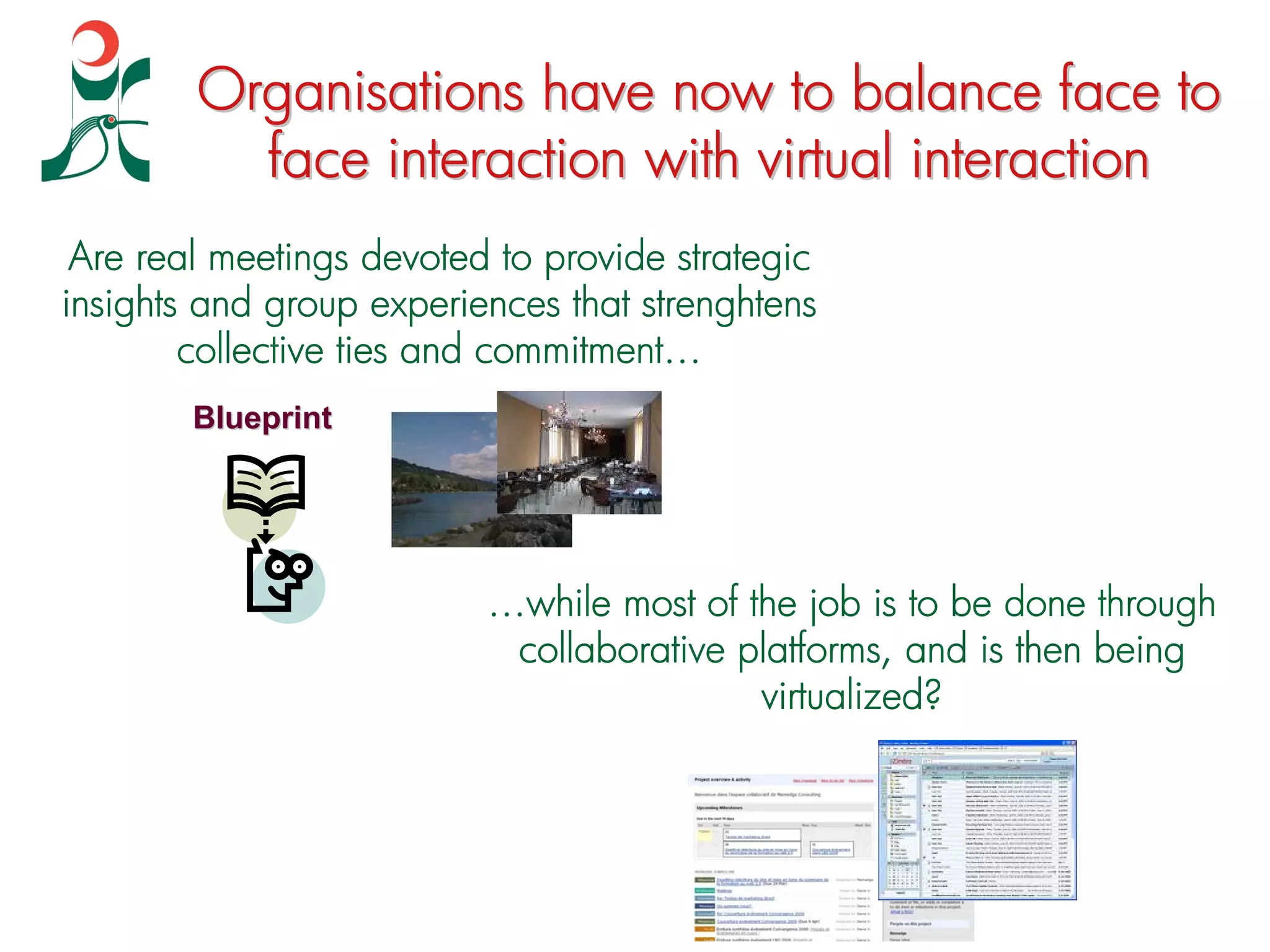 Organisations have now to balance face to
          face interaction with virtual interaction
 Are real meetings devoted to provide strategic
insights and group experiences that strenghtens
        collective ties and commitment…
        Blueprint




                          …while most of the job is to be done through
                           collaborative platforms, and is then being
                                          virtualized?
 
