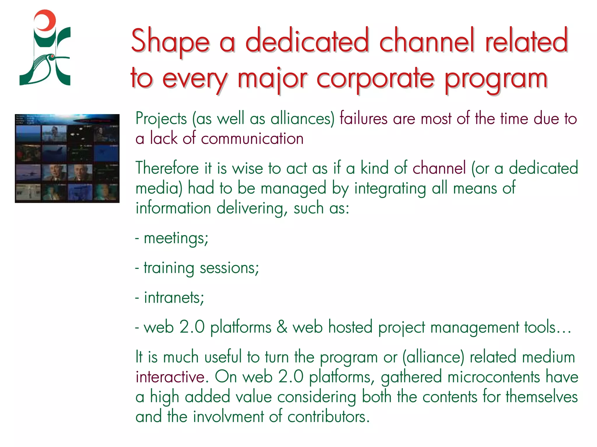 Shape a dedicated channel related
to every major corporate program
Projects (as well as alliances) failures are most of the time due to
a lack of communication
Therefore it is wise to act as if a kind of channel (or a dedicated
media) had to be managed by integrating all means of
information delivering, such as:
- meetings;
- training sessions;
- intranets;
- web 2.0 platforms & web hosted project management tools…
It is much useful to turn the program or (alliance) related medium
interactive. On web 2.0 platforms, gathered microcontents have
a high added value considering both the contents for themselves
and the involvment of contributors.
 