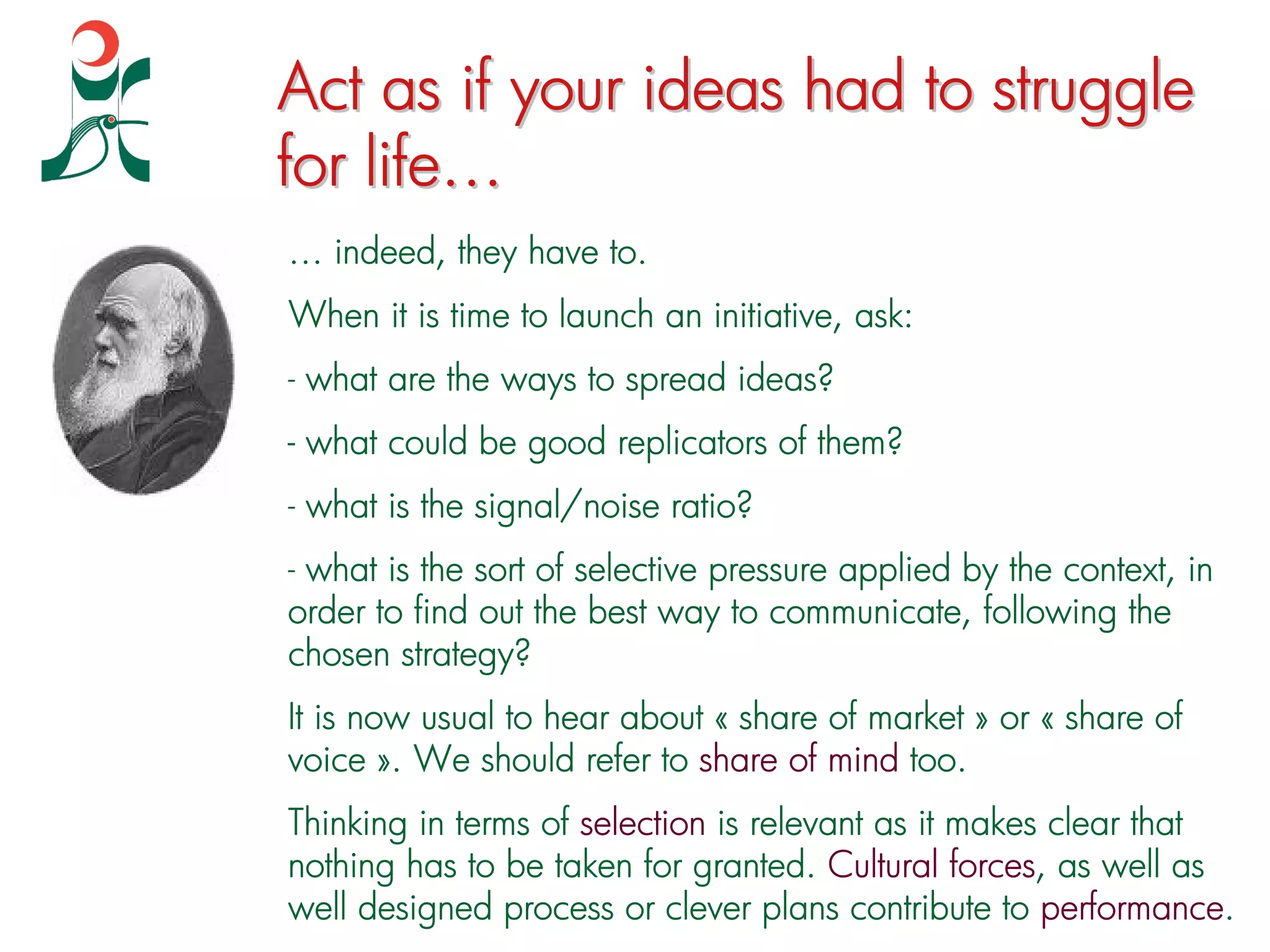 Act as if your ideas had to struggle
for life…
… indeed, they have to.
When it is time to launch an initiative, ask:
- what are the ways to spread ideas?
- what could be good replicators of them?
- what is the signal/noise ratio?
- what is the sort of selective pressure applied by the context, in
order to find out the best way to communicate, following the
chosen strategy?
It is now usual to hear about « share of market » or « share of
voice ». We should refer to share of mind too.
Thinking in terms of selection is relevant as it makes clear that
nothing has to be taken for granted. Cultural forces, as well as
well designed process or clever plans contribute to performance.
 