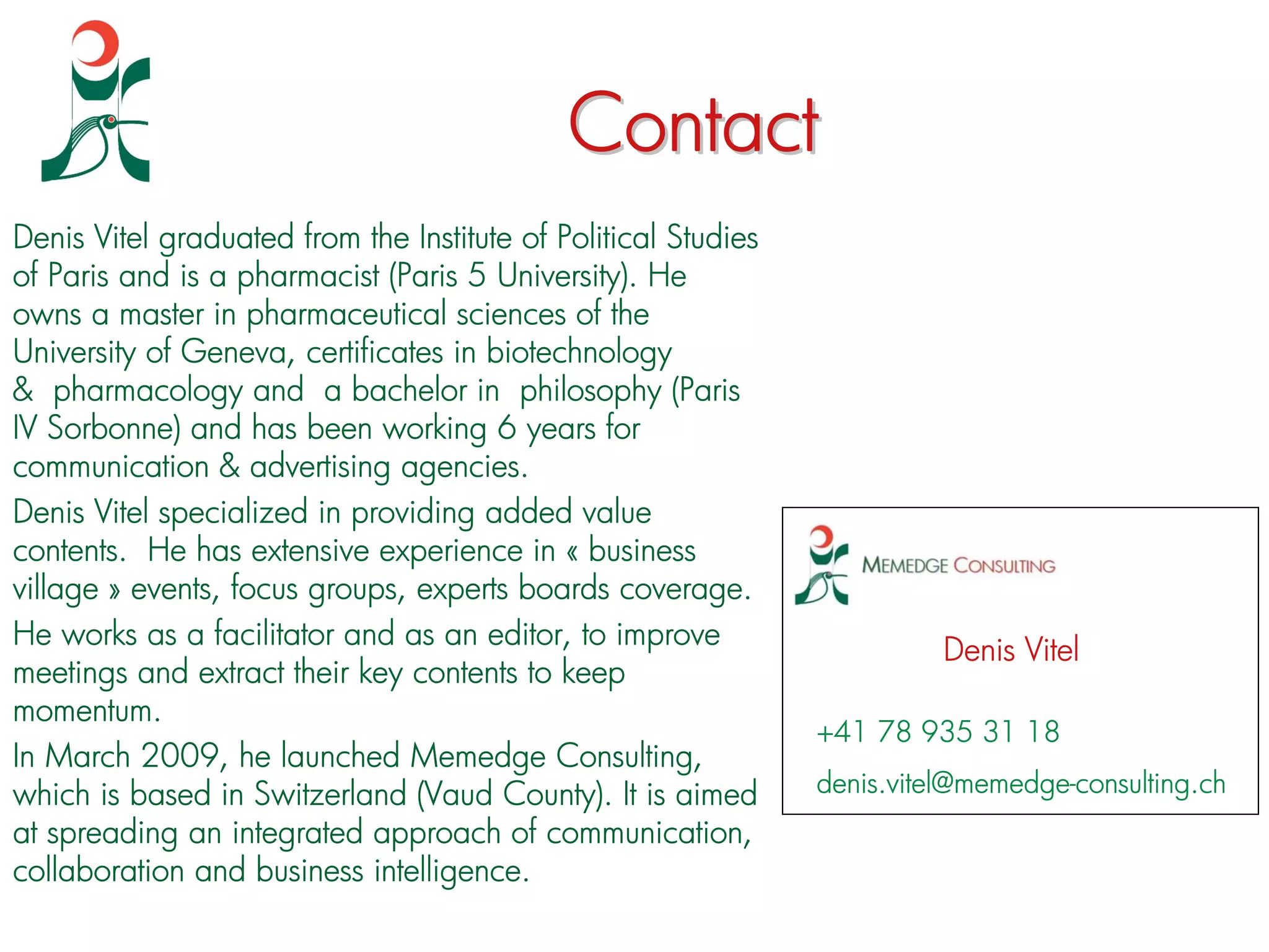 Contact
Denis Vitel graduated from the Institute of Political Studies
of Paris and is a pharmacist (Paris 5 University). He
owns a master in pharmaceutical sciences of the
University of Geneva, certificates in biotechnology
& pharmacology and a bachelor in philosophy (Paris
IV Sorbonne) and has been working 6 years for
communication & advertising agencies.
Denis Vitel specialized in providing added value
contents. He has extensive experience in « business
village » events, focus groups, experts boards coverage.
He works as a facilitator and as an editor, to improve
                                                                          Denis Vitel
meetings and extract their key contents to keep
momentum.
                                                                +41 78 935 31 18
In March 2009, he launched Memedge Consulting,
which is based in Switzerland (Vaud County). It is aimed        denis.vitel@memedge-consulting.ch
at spreading an integrated approach of communication,
collaboration and business intelligence.
 