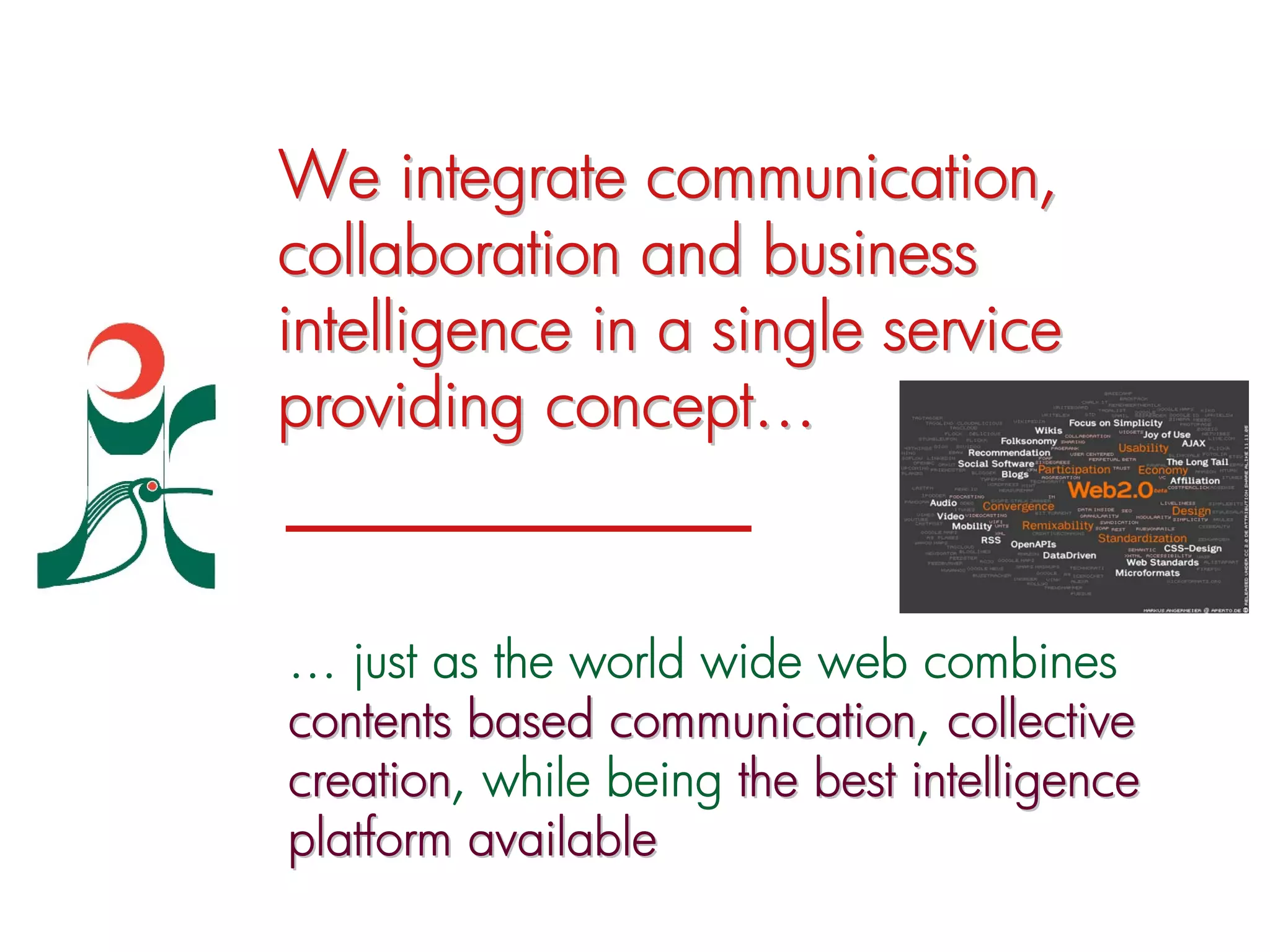 We integrate communication,
collaboration and business
intelligence in a single service
providing concept…


… just as the world wide web combines
contents based communication, collective
                communication
creation, while being the best intelligence
creation
platform available
 