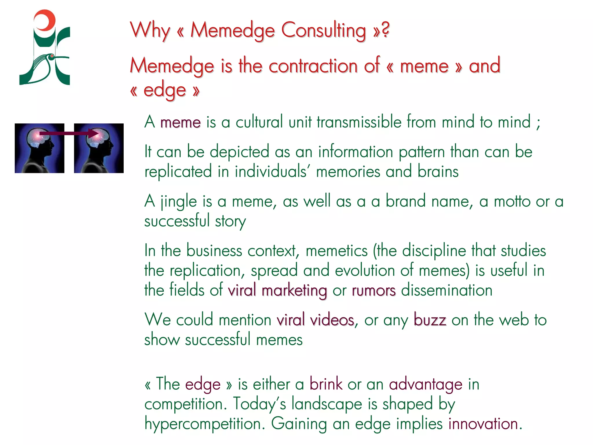 Why « Memedge Consulting »?
Memedge is the contraction of « meme » and
« edge »
 A meme is a cultural unit transmissible from mind to mind ;
 It can be depicted as an information pattern than can be
 replicated in individuals’ memories and brains
 A jingle is a meme, as well as a a brand name, a motto or a
 successful story
 In the business context, memetics (the discipline that studies
 the replication, spread and evolution of memes) is useful in
 the fields of viral marketing or rumors dissemination
 We could mention viral videos, or any buzz on the web to
                        videos
 show successful memes

 « The edge » is either a brink or an advantage in
 competition. Today’s landscape is shaped by
 hypercompetition. Gaining an edge implies innovation.
 