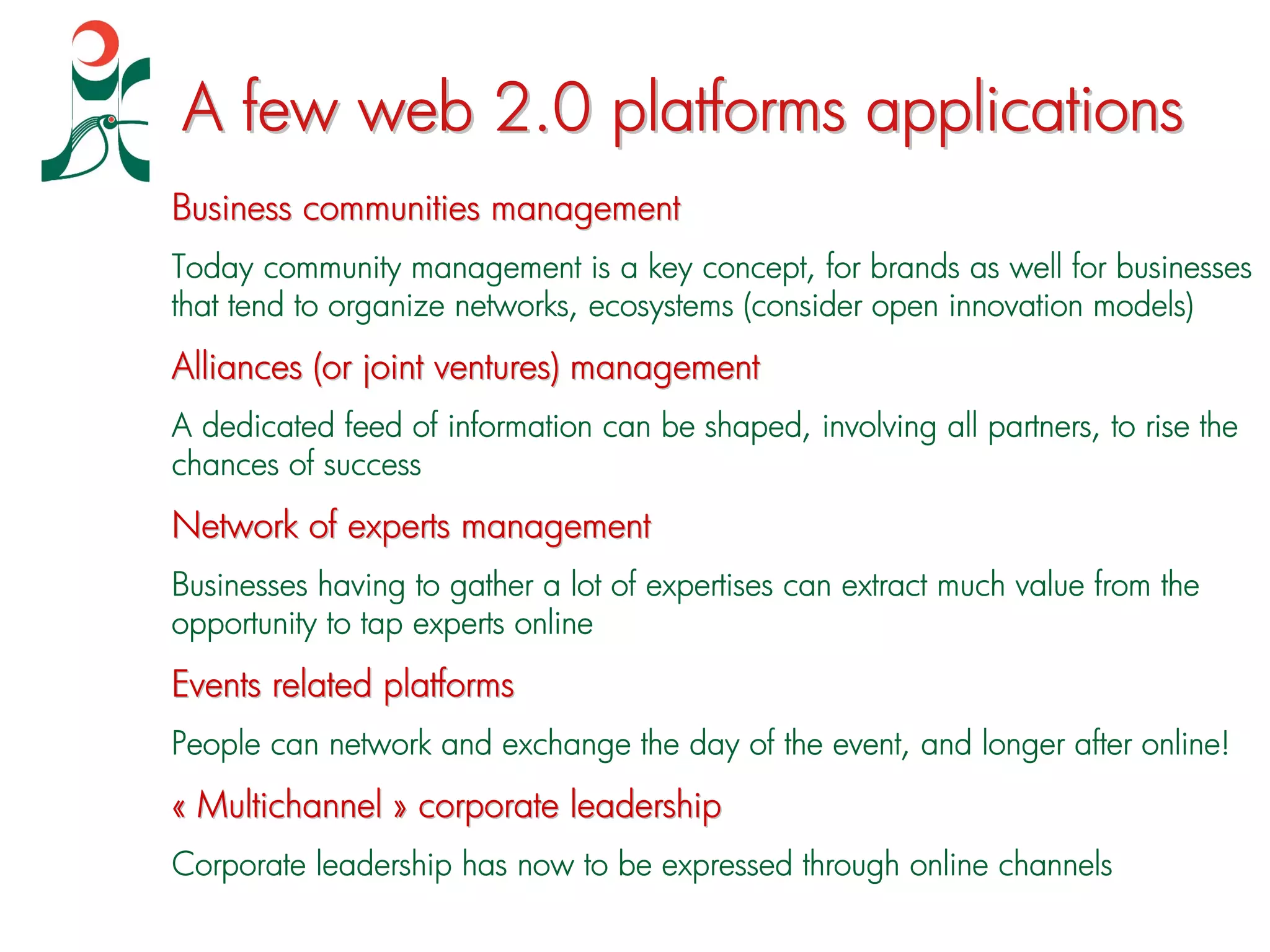 A few web 2.0 platforms applications
Business communities management
Today community management is a key concept, for brands as well for businesses
that tend to organize networks, ecosystems (consider open innovation models)
Alliances (or joint ventures) management
A dedicated feed of information can be shaped, involving all partners, to rise the
chances of success
Network of experts management
Businesses having to gather a lot of expertises can extract much value from the
opportunity to tap experts online
Events related platforms
People can network and exchange the day of the event, and longer after online!
« Multichannel » corporate leadership
Corporate leadership has now to be expressed through online channels
 