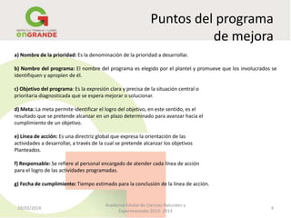 Puntos del programa
de mejora
19/03/2014 4
Academia Estatal de Ciencias Naturales y
Experimentales 2013- 2014
a) Nombre de la prioridad: Es la denominación de la prioridad a desarrollar.
b) Nombre del programa: El nombre del programa es elegido por el plantel y promueve que los involucrados se
identifiquen y apropien de él.
c) Objetivo del programa: Es la expresión clara y precisa de la situación central o
prioritaria diagnosticada que se espera mejorar o solucionar.
d) Meta: La meta permite identificar el logro del objetivo, en este sentido, es el
resultado que se pretende alcanzar en un plazo determinado para avanzar hacia el
cumplimiento de un objetivo.
e) Línea de acción: Es una directriz global que expresa la orientación de las
actividades a desarrollar, a través de la cual se pretende alcanzar los objetivos
Planteados.
f) Responsable: Se refiere al personal encargado de atender cada línea de acción
para el logro de las actividades programadas.
g) Fecha de cumplimiento: Tiempo estimado para la conclusión de la línea de acción.
 
