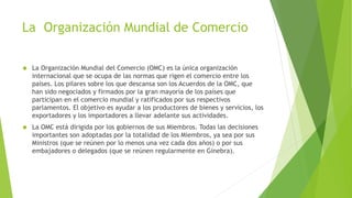 La Organización Mundial de Comercio
 La Organización Mundial del Comercio (OMC) es la única organización
internacional que se ocupa de las normas que rigen el comercio entre los
países. Los pilares sobre los que descansa son los Acuerdos de la OMC, que
han sido negociados y firmados por la gran mayoría de los países que
participan en el comercio mundial y ratificados por sus respectivos
parlamentos. El objetivo es ayudar a los productores de bienes y servicios, los
exportadores y los importadores a llevar adelante sus actividades.
 La OMC está dirigida por los gobiernos de sus Miembros. Todas las decisiones
importantes son adoptadas por la totalidad de los Miembros, ya sea por sus
Ministros (que se reúnen por lo menos una vez cada dos años) o por sus
embajadores o delegados (que se reúnen regularmente en Ginebra).
 