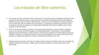 Los tratados de libre comercio.
 Un tratado de libre comercio (TLC) consiste en un acuerdo comercial regional o bilateral para
ampliar el mercado de bienes y servicios entre los países participantes como continentes o
básicamente en todo el mundo. Básicamente, consiste en la eliminación o rebaja sustancial
de los aranceles para los bienes entre las partes, y acuerdos en materia de servicios. Este
acuerdo se rige por las reglas de la Organización Mundial del Comercio (OMC) o por mutuo
acuerdo entre los países.
 Un TLC no necesariamente conlleva una integración económica, social y política regional,
como es el caso de la Unión Europea, la Comunidad Andina, el Mercosur y la Comunidad
Sudamericana de Naciones. Si bien estos se crearon para fomentar el intercambio comercial,
también incluyeron cláusulas de política fiscal y presupuestario, así como el movimiento de
personas y organismos políticos comunes, elementos ausentes en un TLC.
 Históricamente el primer TLC fue el Tratado franco-británico de libre comercio (o Tratado de
Cobden-Chevalier) firmado en 1860 y que introduce también la cláusula de nación más
favorecida.
 