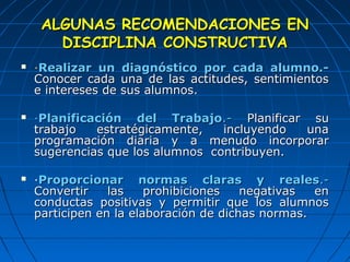 AALLGGUUNNAASS RREECCOOMMEENNDDAACCIIOONNEESS EENN 
DDIISSCCIIPPLLIINNAA CCOONNSSTTRRUUCCTTIIVVAA 
 ·RReeaalliizzaarr uunn ddiiaaggnnóóssttiiccoo ppoorr ccaaddaa aalluummnnoo..-- 
CCoonnoocceerr ccaaddaa uunnaa ddee llaass aaccttiittuuddeess,, sseennttiimmiieennttooss 
ee iinntteerreesseess ddee ssuuss aalluummnnooss.. 
 ·PPllaanniiffiiccaacciióónn ddeell TTrraabbaajjoo..-- PPllaanniiffiiccaarr ssuu 
ttrraabbaajjoo eessttrraattééggiiccaammeennttee,, iinncclluuyyeennddoo uunnaa 
pprrooggrraammaacciióónn ddiiaarriiaa yy aa mmeennuuddoo iinnccoorrppoorraarr 
ssuuggeerreenncciiaass qquuee llooss aalluummnnooss ccoonnttrriibbuuyyeenn.. 
 ·PPrrooppoorrcciioonnaarr nnoorrmmaass ccllaarraass yy rreeaalleess..-- 
CCoonnvveerrttiirr llaass pprroohhiibbiicciioonneess nneeggaattiivvaass eenn 
ccoonndduuccttaass ppoossiittiivvaass yy ppeerrmmiittiirr qquuee llooss aalluummnnooss 
ppaarrttiicciippeenn eenn llaa eellaabboorraacciióónn ddee ddiicchhaass nnoorrmmaass.. 
 