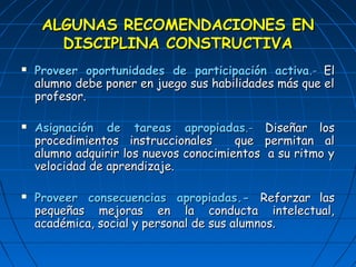 AALLGGUUNNAASS RREECCOOMMEENNDDAACCIIOONNEESS EENN 
DDIISSCCIIPPLLIINNAA CCOONNSSTTRRUUCCTTIIVVAA 
 PPrroovveeeerr ooppoorrttuunniiddaaddeess ddee ppaarrttiicciippaacciióónn aaccttiivvaa..-- EEll 
aalluummnnoo ddeebbee ppoonneerr eenn jjuueeggoo ssuuss hhaabbiilliiddaaddeess mmááss qquuee eell 
pprrooffeessoorr.. 
 AAssiiggnnaacciióónn ddee ttaarreeaass aapprrooppiiaaddaass..-- DDiisseeññaarr llooss 
pprroocceeddiimmiieennttooss iinnssttrruucccciioonnaalleess qquuee ppeerrmmiittaann aall 
aalluummnnoo aaddqquuiirriirr llooss nnuueevvooss ccoonnoocciimmiieennttooss aa ssuu rriittmmoo yy 
vveelloocciiddaadd ddee aapprreennddiizzaajjee.. 
 PPrroovveeeerr ccoonnsseeccuueenncciiaass aapprrooppiiaaddaass..-- RReeffoorrzzaarr llaass 
ppeeqquueeññaass mmeejjoorraass eenn llaa ccoonndduuccttaa iinntteelleeccttuuaall,, 
aaccaaddéémmiiccaa,, ssoocciiaall yy ppeerrssoonnaall ddee ssuuss aalluummnnooss.. 
 