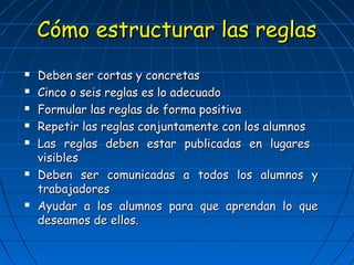 CCóómmoo eessttrruuccttuurraarr llaass rreeggllaass 
 DDeebbeenn sseerr ccoorrttaass yy ccoonnccrreettaass 
 CCiinnccoo oo sseeiiss rreeggllaass eess lloo aaddeeccuuaaddoo 
 FFoorrmmuullaarr llaass rreeggllaass ddee ffoorrmmaa ppoossiittiivvaa 
 RReeppeettiirr llaass rreeggllaass ccoonnjjuunnttaammeennttee ccoonn llooss aalluummnnooss 
 LLaass rreeggllaass ddeebbeenn eessttaarr ppuubblliiccaaddaass eenn lluuggaarreess 
vviissiibblleess 
 DDeebbeenn sseerr ccoommuunniiccaaddaass aa ttooddooss llooss aalluummnnooss yy 
ttrraabbaajjaaddoorreess 
 AAyyuuddaarr aa llooss aalluummnnooss ppaarraa qquuee aapprreennddaann lloo qquuee 
ddeesseeaammooss ddee eellllooss.. 
 