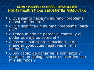 CCOOMMOO PPRROOFFEESSOORR DDEEBBEESS RREESSPPOONNDDEERR 
HHOONNEESSTTAAMMEENNTTEE LLAASS SSIIGGUUIIEENNTTEESS PPRREEGGUUNNTTAASS 
 ¿ QQuuéé ssiieennttoo hhaacciiaa mmii aalluummnnoo ““pprroobblleemmaa”” 
eenn eessttee mmoommeennttoo ?? 
 ¿ QQuuéé ssiiggnniiffiiccaa uunn aalluummnnoo ““pprroobblleemmaa”” ppaarraa 
mmíí ?? 
 ¿ TTeennggoo mmiieeddoo ddee ppeerrddeerr eell ccoonnttrrooll yy eell 
ppooddeerr qquuee eejjeerrzzoo ssoobbrree ééll ?? 
 ¿ PPoosseeoo llaa ssuuffiicciieennttee ccaappaacciiddaadd,, ppaarraa 
mmaanneejjaarr ccoonndduuccttaass nneeggaattiivvaass eenn mmiiss 
aalluummnnooss ?? 
 ¿ SSooyy ccaappaazz ddee ggaannaarrmmee llaa ccoonnffiiaannzzaa yy 
eennttaabbllaarr uunn ddiiáállooggoo ssiinncceerroo yy aasseerrttiivvoo ccoonn 
mmiiss aalluummnnooss ?? 
 