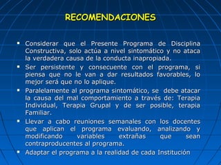 RREECCOOMMEENNDDAACCIIOONNEESS 
 CCoonnssiiddeerraarr qquuee eell PPrreesseennttee PPrrooggrraammaa ddee DDiisscciipplliinnaa 
CCoonnssttrruuccttiivvaa,, ssoolloo aaccttúúaa aa nniivveell ssiinnttoommááttiiccoo yy nnoo aattaaccaa 
llaa vveerrddaaddeerraa ccaauussaa ddee llaa ccoonndduuccttaa iinnaapprrooppiiaaddaa.. 
 SSeerr ppeerrssiisstteennttee yy ccoonnsseeccuueennttee ccoonn eell pprrooggrraammaa,, ssii 
ppiieennssaa qquuee nnoo llee vvaann aa ddaarr rreessuullttaaddooss ffaavvoorraabblleess,, lloo 
mmeejjoorr sseerráá qquuee nnoo lloo aapplliiqquuee.. 
 PPaarraalleellaammeennttee aall pprrooggrraammaa ssiinnttoommááttiiccoo,, ssee ddeebbee aattaaccaarr 
llaa ccaauussaa ddeell mmaall ccoommppoorrttaammiieennttoo aa ttrraavvééss ddee:: TTeerraappiiaa 
IInnddiivviidduuaall,, TTeerraappiiaa GGrruuppaall yy ddee sseerr ppoossiibbllee,, tteerraappiiaa 
FFaammiilliiaarr.. 
 LLlleevvaarr aa ccaabboo rreeuunniioonneess sseemmaannaalleess ccoonn llooss ddoocceenntteess 
qquuee aapplliiccaann eell pprrooggrraammaa eevvaalluuaannddoo,, aannaalliizzaannddoo yy 
mmooddiiffiiccaannddoo vvaarriiaabblleess eexxttrraaññaass qquuee sseeaann 
ccoonnttrraapprroodduucceenntteess aall pprrooggrraammaa.. 
 AAddaappttaarr eell pprrooggrraammaa aa llaa rreeaalliiddaadd ddee ccaaddaa IInnssttiittuucciióónn 
 