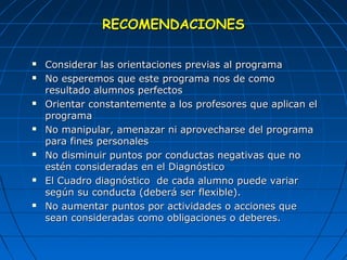 RREECCOOMMEENNDDAACCIIOONNEESS 
 CCoonnssiiddeerraarr llaass oorriieennttaacciioonneess pprreevviiaass aall pprrooggrraammaa 
 NNoo eessppeerreemmooss qquuee eessttee pprrooggrraammaa nnooss ddee ccoommoo 
rreessuullttaaddoo aalluummnnooss ppeerrffeeccttooss 
 OOrriieennttaarr ccoonnssttaanntteemmeennttee aa llooss pprrooffeessoorreess qquuee aapplliiccaann eell 
pprrooggrraammaa 
 NNoo mmaanniippuullaarr,, aammeennaazzaarr nnii aapprroovveecchhaarrssee ddeell pprrooggrraammaa 
ppaarraa ffiinneess ppeerrssoonnaalleess 
 NNoo ddiissmmiinnuuiirr ppuunnttooss ppoorr ccoonndduuccttaass nneeggaattiivvaass qquuee nnoo 
eessttéénn ccoonnssiiddeerraaddaass eenn eell DDiiaaggnnóóssttiiccoo 
 EEll CCuuaaddrroo ddiiaaggnnóóssttiiccoo ddee ccaaddaa aalluummnnoo ppuueeddee vvaarriiaarr 
sseeggúúnn ssuu ccoonndduuccttaa ((ddeebbeerráá sseerr fflleexxiibbllee)).. 
 NNoo aauummeennttaarr ppuunnttooss ppoorr aaccttiivviiddaaddeess oo aacccciioonneess qquuee 
sseeaann ccoonnssiiddeerraaddaass ccoommoo oobblliiggaacciioonneess oo ddeebbeerreess.. 
 