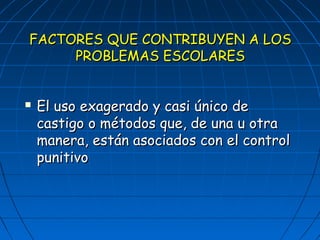 FACTORES QQUUEE CCOONNTTRRIIBBUUYYEENN AA LLOOSS 
PPRROOBBLLEEMMAASS EESSCCOOLLAARREESS 
 EEll uussoo eexxaaggeerraaddoo yy ccaassii úúnniiccoo ddee 
ccaassttiiggoo oo mmééttooddooss qquuee,, ddee uunnaa uu oottrraa 
mmaanneerraa,, eessttáánn aassoocciiaaddooss ccoonn eell ccoonnttrrooll 
ppuunniittiivvoo 
 