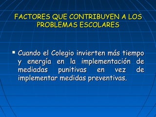 FACTORES QQUUEE CCOONNTTRRIIBBUUYYEENN AA LLOOSS 
PPRROOBBLLEEMMAASS EESSCCOOLLAARREESS 
 CCuuaannddoo eell CCoolleeggiioo iinnvviieerrtteenn mmááss ttiieemmppoo 
yy eenneerrggííaa eenn llaa iimmpplleemmeennttaacciióónn ddee 
mmeeddiiaaddaass ppuunniittiivvaass eenn vveezz ddee 
iimmpplleemmeennttaarr mmeeddiiddaass pprreevveennttiivvaass.. 
 