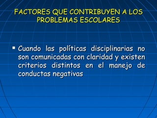 FACTORES QQUUEE CCOONNTTRRIIBBUUYYEENN AA LLOOSS 
PPRROOBBLLEEMMAASS EESSCCOOLLAARREESS 
 CCuuaannddoo llaass ppoollííttiiccaass ddiisscciipplliinnaarriiaass nnoo 
ssoonn ccoommuunniiccaaddaass ccoonn ccllaarriiddaadd yy eexxiisstteenn 
ccrriitteerriiooss ddiissttiinnttooss eenn eell mmaanneejjoo ddee 
ccoonndduuccttaass nneeggaattiivvaass 
 