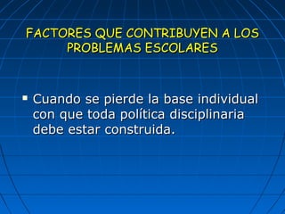 FACTORES QQUUEE CCOONNTTRRIIBBUUYYEENN AA LLOOSS 
PPRROOBBLLEEMMAASS EESSCCOOLLAARREESS 
 CCuuaannddoo ssee ppiieerrddee llaa bbaassee iinnddiivviidduuaall 
ccoonn qquuee ttooddaa ppoollííttiiccaa ddiisscciipplliinnaarriiaa 
ddeebbee eessttaarr ccoonnssttrruuiiddaa.. 
 