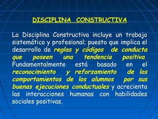 DISCIPLINA CONSTRUCTIVA 
La Disciplina Constructiva incluye un trabajo 
sistemático y profesional; puesto que implica el 
desarrollo de reglas y códigos de conducta 
que poseen una tendencia positiva. 
Fundamentalmente está basado en el 
reconocimiento y reforzamiento de los 
comportamientos de los alumnos por sus 
buenas ejecuciones conductuales y acrecienta 
las interacciones humanas con habilidades 
sociales positivas. 
 