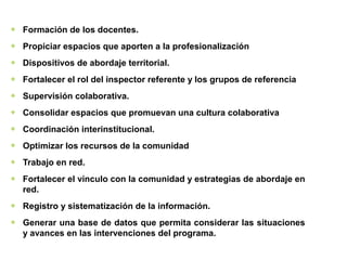 ❖ Formación de los docentes.
❖ Propiciar espacios que aporten a la profesionalización
❖ Dispositivos de abordaje territorial.
❖ Fortalecer el rol del inspector referente y los grupos de referencia
❖ Supervisión colaborativa.
❖ Consolidar espacios que promuevan una cultura colaborativa
❖ Coordinación interinstitucional.
❖ Optimizar los recursos de la comunidad
❖ Trabajo en red.
❖ Fortalecer el vínculo con la comunidad y estrategias de abordaje en
red.
❖ Registro y sistematización de la información.
❖ Generar una base de datos que permita considerar las situaciones
y avances en las intervenciones del programa.
 