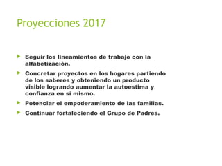 Proyecciones 2017
▶ Seguir los lineamientos de trabajo con la
alfabetización.
▶ Concretar proyectos en los hogares partiendo
de los saberes y obteniendo un producto
visible logrando aumentar la autoestima y
confianza en sí mismo.
▶ Potenciar el empoderamiento de las familias.
▶ Continuar fortaleciendo el Grupo de Padres.
 