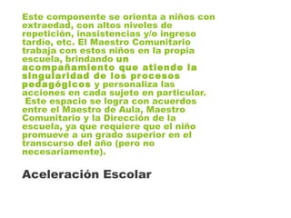 Este componente se orienta a niños con
extraedad, con altos niveles de
repetición, inasistencias y/o ingreso
tardío, etc. El Maestro Comunitario
trabaja con estos niños en la propia
escuela, brindando un
acompañamiento que atiende la
singularidad de los procesos
pedagógicos y personaliza las
acciones en cada sujeto en particular.
Este espacio se logra con acuerdos
entre el Maestro de Aula, Maestro
Comunitario y la Dirección de la
escuela, ya que requiere que el niño
promueve a un grado superior en el
transcurso del año (pero no
necesariamente).
Aceleración Escolar
 