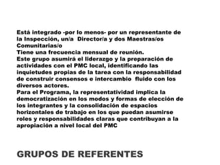 Está integrado -por lo menos- por un representante de
la Inspección, un/a Director/a y dos Maestras/os
Comunitarias/o
Tiene una frecuencia mensual de reunión.
Este grupo asumirá el liderazgo y la preparación de
actividades con el PMC local, identificando las
inquietudes propias de la tarea con la responsabilidad
de construir consensos e intercambio fluido con los
diversos actores.
Para el Programa, la representatividad implica la
democratización en los modos y formas de elección de
los integrantes y la consolidación de espacios
horizontales de trabajo en los que puedan asumirse
roles y responsabilidades claras que contribuyan a la
apropiación a nivel local del PMC
GRUPOS DE REFERENTES
 