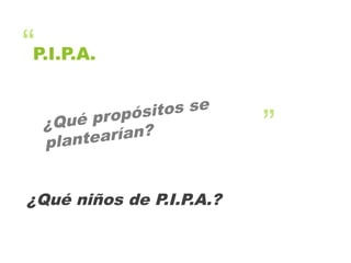 “
”
P.I.P.A.
¿Qué propósitos se
plantearían?
¿Qué niños de P.I.P.A.?
 