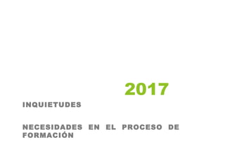 2017
INQUIETUDES
NECESIDADES EN EL PROCESO DE
FORMACIÓN
 