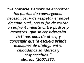 “Se trataría siempre de encontrar
los puntos de convergencia
necesarios, y de respetar el papel
de cada cual, con el fin de evitar
en enfrentamiento entre padres y
maestros, que se considerarán
víctimas unos de otros, y
conseguir que la escuela brinde
ocasiones de diálogo entre
ciudadanos solidarios y
responsables.”
Meirieu (2007:287)
 