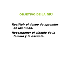 OBJETIVO DE LA MC
Restituir el deseo de aprender
de los niños.
Recomponer el vínculo de la
familia y la escuela.
 