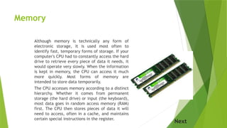 Memory
Although memory is technically any form of
electronic storage, it is used most often to
identify fast, temporary forms of storage. If your
computer's CPU had to constantly access the hard
drive to retrieve every piece of data it needs, it
would operate very slowly. When the information
is kept in memory, the CPU can access it much
more quickly. Most forms of memory are
intended to store data temporarily.
The CPU accesses memory according to a distinct
hierarchy. Whether it comes from permanent
storage (the hard drive) or input (the keyboard),
most data goes in random access memory (RAM)
first. The CPU then stores pieces of data it will
need to access, often in a cache, and maintains
certain special instructions in the register.
Next
 